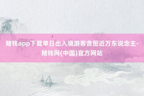 赌钱app下载单日出入境游客贪图近万东说念主-赌钱网(中国)官方网站