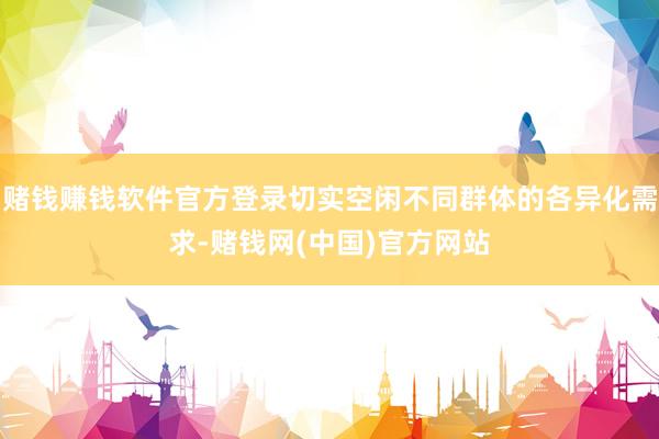 赌钱赚钱软件官方登录切实空闲不同群体的各异化需求-赌钱网(中国)官方网站