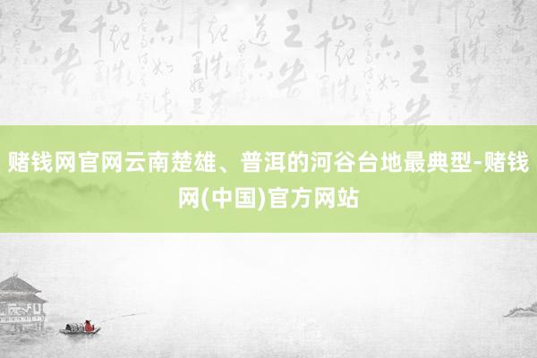 赌钱网官网云南楚雄、普洱的河谷台地最典型-赌钱网(中国)官方网站