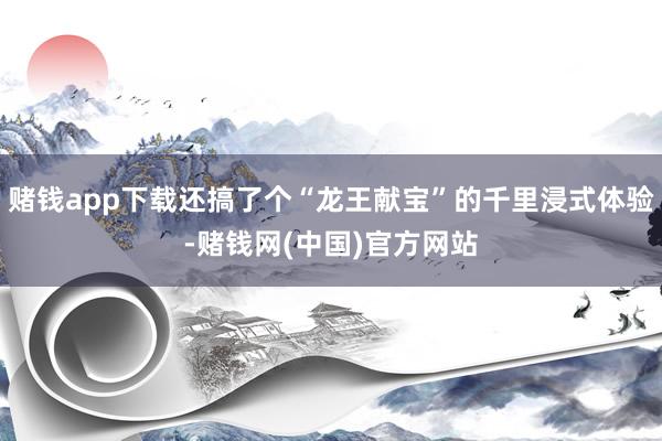 赌钱app下载还搞了个“龙王献宝”的千里浸式体验-赌钱网(中国)官方网站