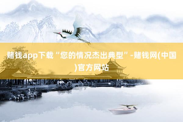 赌钱app下载“您的情况杰出典型”-赌钱网(中国)官方网站
