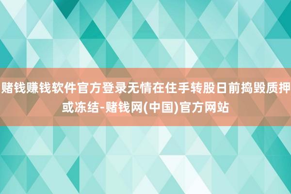 赌钱赚钱软件官方登录无情在住手转股日前捣毁质押或冻结-赌钱网(中国)官方网站