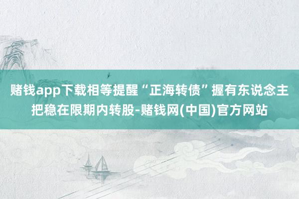 赌钱app下载相等提醒“正海转债”握有东说念主把稳在限期内转股-赌钱网(中国)官方网站
