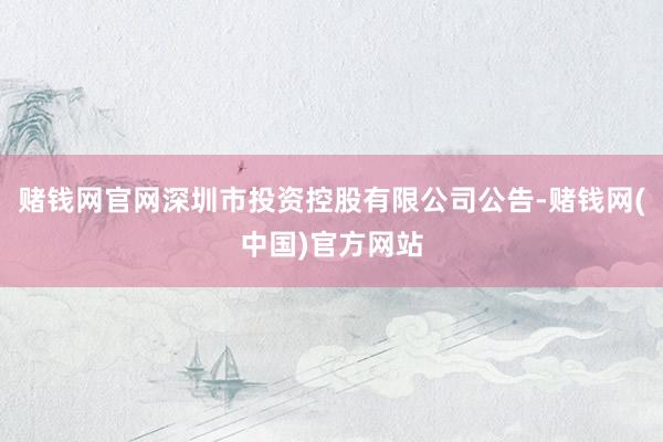 赌钱网官网深圳市投资控股有限公司公告-赌钱网(中国)官方网站