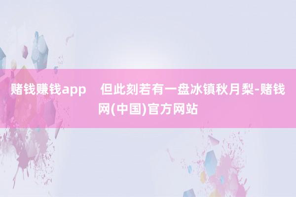赌钱赚钱app    但此刻若有一盘冰镇秋月梨-赌钱网(中国)官方网站