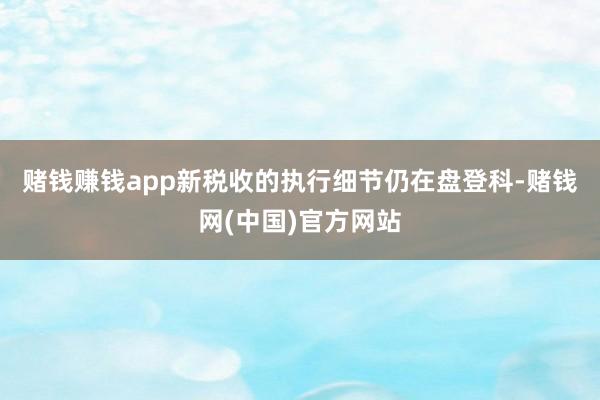 赌钱赚钱app　　新税收的执行细节仍在盘登科-赌钱网(中国)官方网站