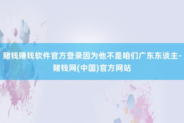 赌钱赚钱软件官方登录因为他不是咱们广东东谈主-赌钱网(中国)官方网站