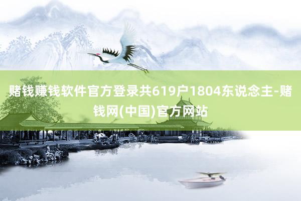 赌钱赚钱软件官方登录共619户1804东说念主-赌钱网(中国)官方网站