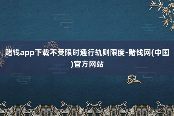 赌钱app下载不受限时通行轨则限度-赌钱网(中国)官方网站
