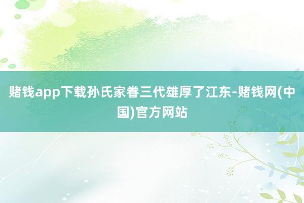 赌钱app下载孙氏家眷三代雄厚了江东-赌钱网(中国)官方网站