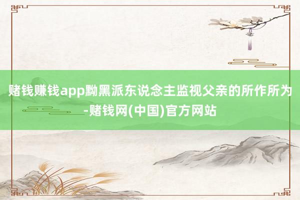 赌钱赚钱app黝黑派东说念主监视父亲的所作所为-赌钱网(中国)官方网站