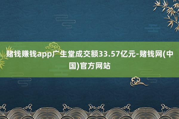 赌钱赚钱app广生堂成交额33.57亿元-赌钱网(中国)官方网站