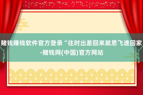 赌钱赚钱软件官方登录“往时出差回来就思飞速回家-赌钱网(中国)官方网站