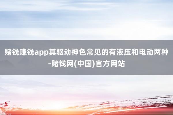 赌钱赚钱app其驱动神色常见的有液压和电动两种-赌钱网(中国)官方网站