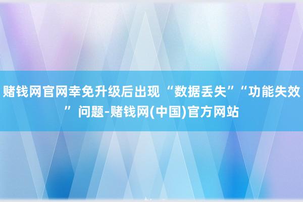 赌钱网官网幸免升级后出现 “数据丢失”“功能失效” 问题-赌钱网(中国)官方网站