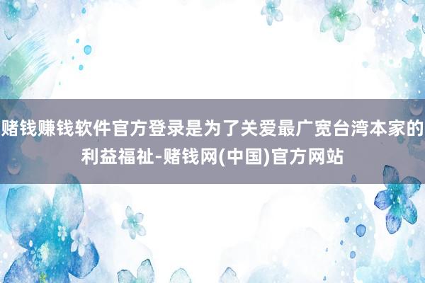赌钱赚钱软件官方登录是为了关爱最广宽台湾本家的利益福祉-赌钱网(中国)官方网站