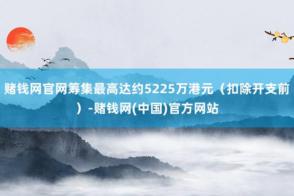 赌钱网官网筹集最高达约5225万港元（扣除开支前）-赌钱网(中国)官方网站