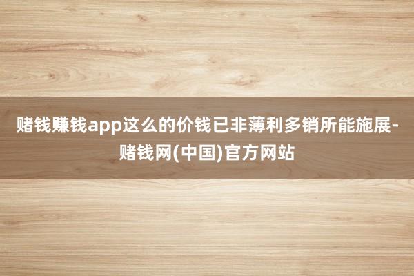 赌钱赚钱app这么的价钱已非薄利多销所能施展-赌钱网(中国)官方网站