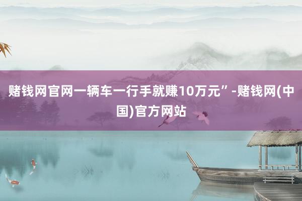 赌钱网官网一辆车一行手就赚10万元”-赌钱网(中国)官方网站