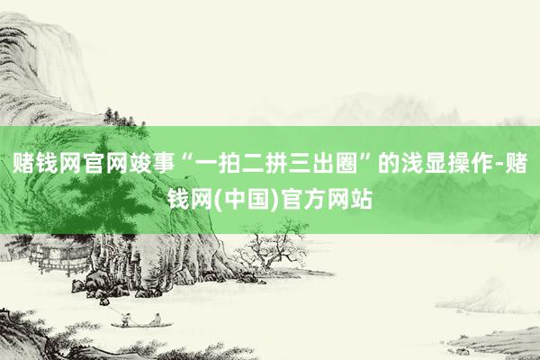 赌钱网官网竣事“一拍二拼三出圈”的浅显操作-赌钱网(中国)官方网站