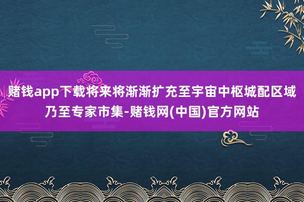 赌钱app下载将来将渐渐扩充至宇宙中枢城配区域乃至专家市集-赌钱网(中国)官方网站