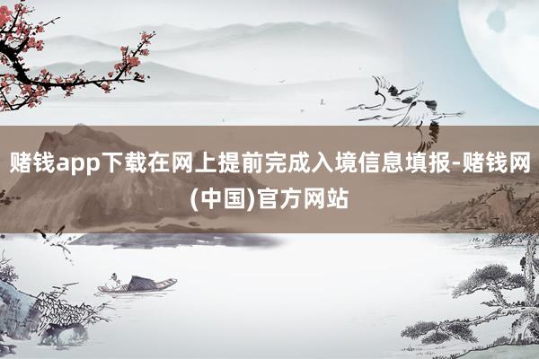 赌钱app下载在网上提前完成入境信息填报-赌钱网(中国)官方网站