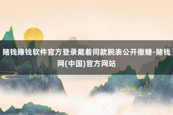 赌钱赚钱软件官方登录戴着同款腕表公开撒糖-赌钱网(中国)官方网站