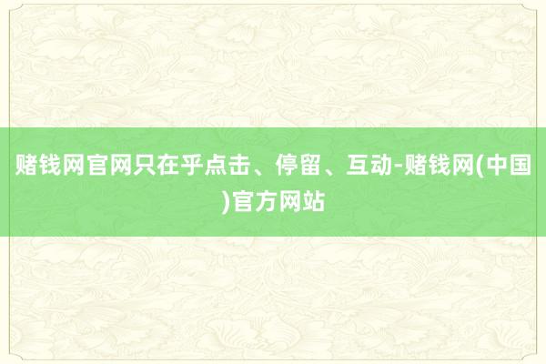 赌钱网官网只在乎点击、停留、互动-赌钱网(中国)官方网站