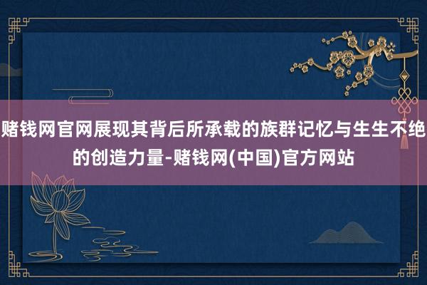 赌钱网官网展现其背后所承载的族群记忆与生生不绝的创造力量-赌钱网(中国)官方网站