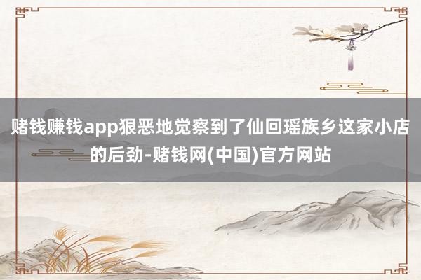 赌钱赚钱app狠恶地觉察到了仙回瑶族乡这家小店的后劲-赌钱网(中国)官方网站