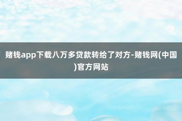 赌钱app下载八万多贷款转给了对方-赌钱网(中国)官方网站