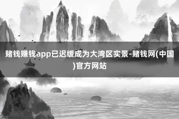 赌钱赚钱app已迟缓成为大湾区实景-赌钱网(中国)官方网站