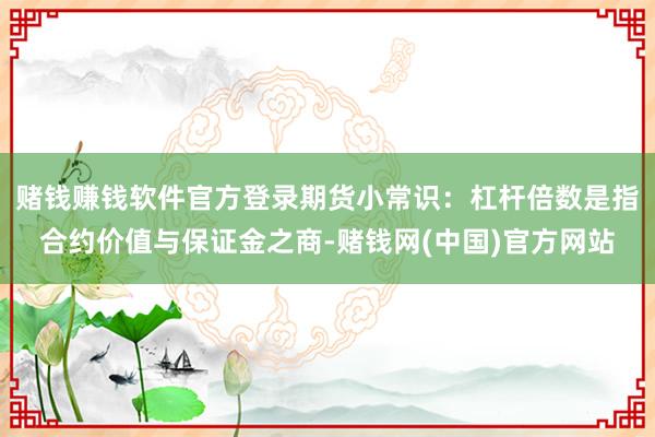 赌钱赚钱软件官方登录期货小常识：杠杆倍数是指合约价值与保证金之商-赌钱网(中国)官方网站