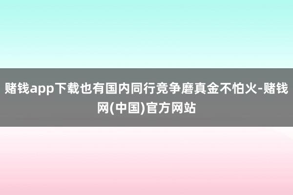 赌钱app下载也有国内同行竞争磨真金不怕火-赌钱网(中国)官方网站