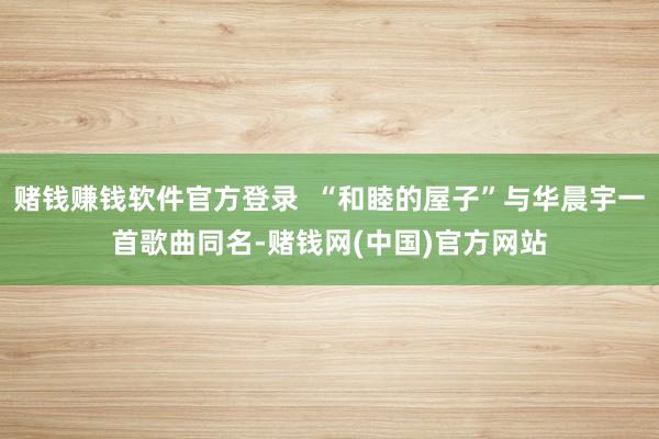 赌钱赚钱软件官方登录  “和睦的屋子”与华晨宇一首歌曲同名-赌钱网(中国)官方网站