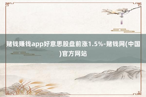 赌钱赚钱app好意思股盘前涨1.5%-赌钱网(中国)官方网站