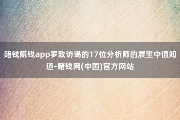 赌钱赚钱app罗致访谒的17位分析师的展望中值知道-赌钱网(中国)官方网站
