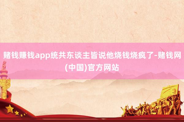 赌钱赚钱app统共东谈主皆说他烧钱烧疯了-赌钱网(中国)官方网站